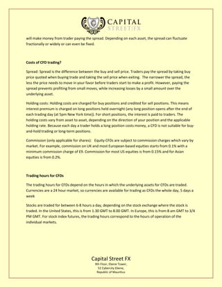 Capital Street FX
9th Floor, Ebene Tower,
52 Cybercity Ebene,
Republic of Mauritius
will make money from trader paying the spread. Depending on each asset, the spread can fluctuate
fractionally or widely or can even be fixed.
Costs of CFD trading?
Spread: Spread is the difference between the buy and sell price. Traders pay the spread by taking buy
price quoted when buying trade and taking the sell price when exiting. The narrower the spread, the
less the price needs to move in your favor before traders start to make a profit. However, paying the
spread prevents profiting from small moves, while increasing losses by a small amount over the
underlying asset.
Holding costs: Holding costs are charged for buy positions and credited for sell positions. This means
interest premium is charged on long positions held overnight (any long position opens after the end of
each trading day (at 5pm New York time)). For short positions, the interest is paid to traders. The
holding costs vary from asset to asset, depending on the direction of your position and the applicable
holding rate. Because each day a trader holds a long position costs money, a CFD is not suitable for buy-
and-hold trading or long-term positions.
Commission (only applicable for shares): Equity CFDs are subject to commission charges which vary by
market. For example, commission on UK and most European-based equities starts from 0.1% with a
minimum commission charge of £9. Commission for most US equities is from 0.15% and for Asian
equities is from 0.2%.
Trading hours for CFDs
The trading hours for CFDs depend on the hours in which the underlying assets for CFDs are traded.
Currencies are a 24 hour market, so currencies are available for trading as CFDs the whole day, 5 days a
week
Stocks are traded for between 6-8 hours a day, depending on the stock exchange where the stock is
traded. In the United States, this is from 1.30 GMT to 8.00 GMT. In Europe, this is from 8 am GMT to 3/4
PM GMT. For stock index futures, the trading hours correspond to the hours of operation of the
individual markets.
 