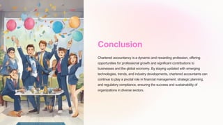 Conclusion
Chartered accountancy is a dynamic and rewarding profession, offering
opportunities for professional growth and significant contributions to
businesses and the global economy. By staying updated with emerging
technologies, trends, and industry developments, chartered accountants can
continue to play a pivotal role in financial management, strategic planning,
and regulatory compliance, ensuring the success and sustainability of
organizations in diverse sectors.
 