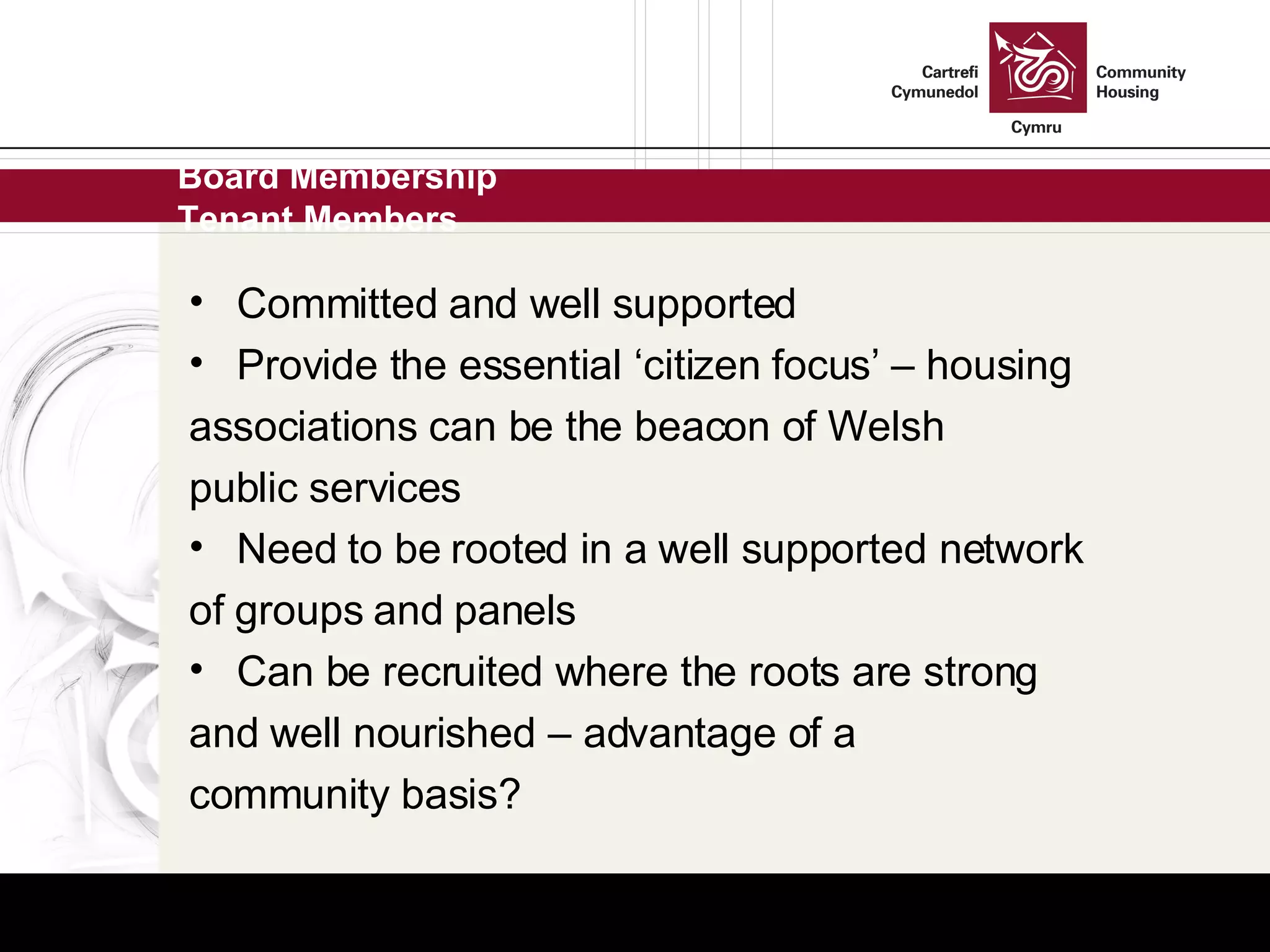 Board Membership Tenant Members Committed and well supported Provide the essential ‘citizen focus’ – housing associations can be the beacon of Welsh public services Need to be rooted in a well supported network of groups and panels Can be recruited where the roots are strong and well nourished – advantage of a community basis? 