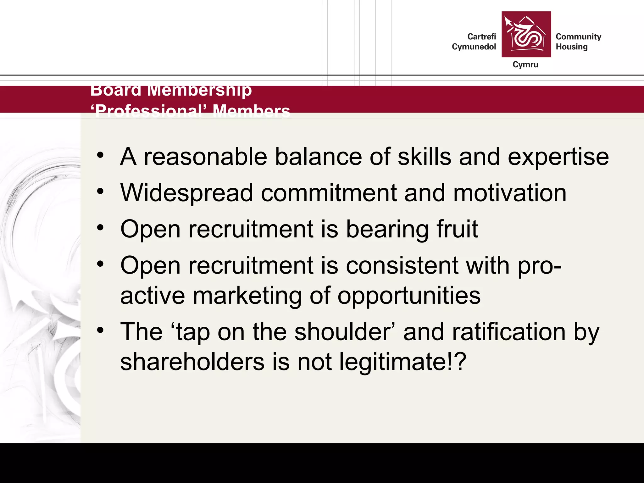 Board Membership ‘Professional’ Members A reasonable balance of skills and expertise Widespread commitment and motivation Open recruitment is bearing fruit Open recruitment is consistent with pro-active marketing of opportunities  The ‘tap on the shoulder’ and ratification by shareholders is not legitimate!? 