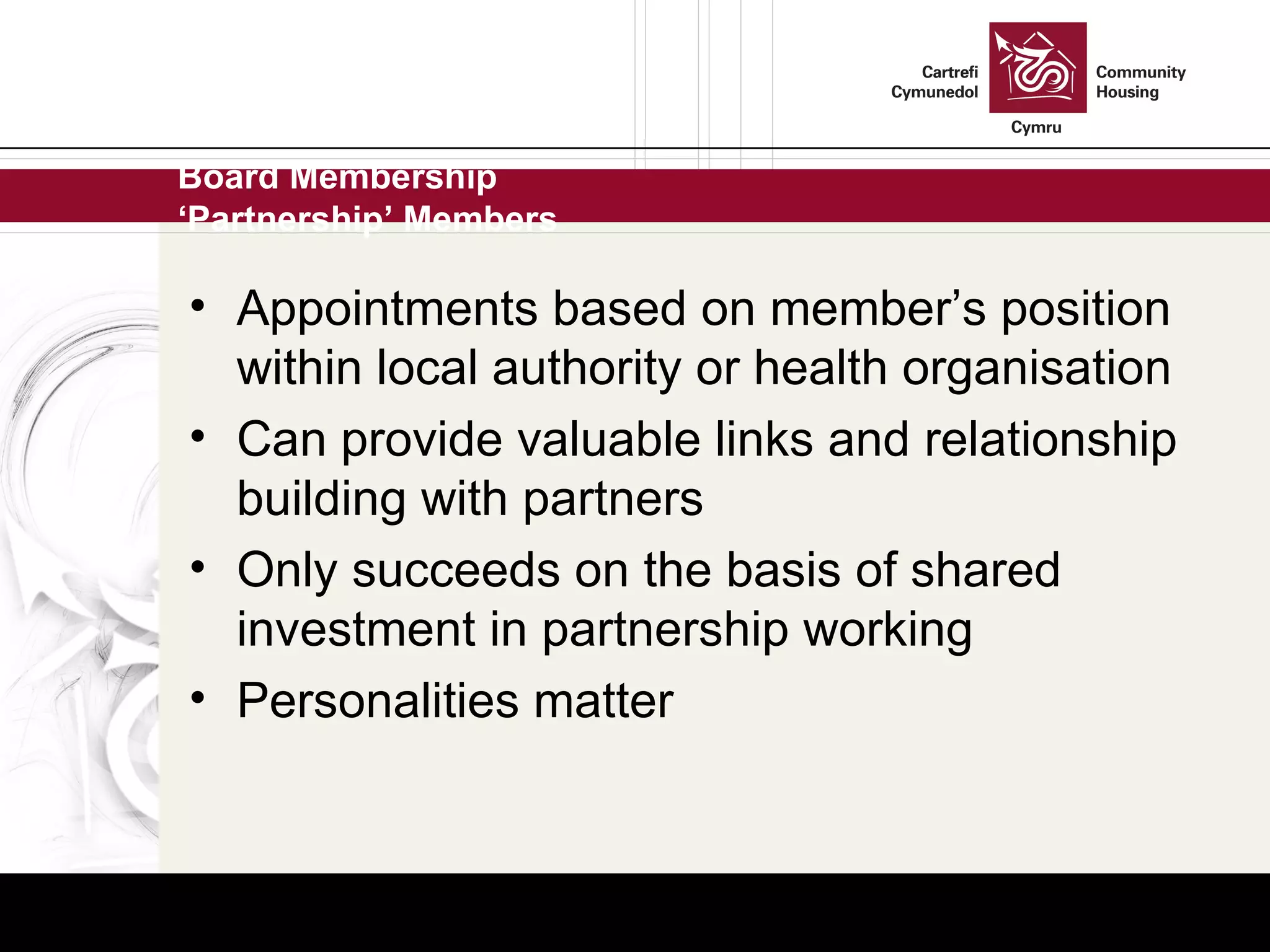 Board Membership ‘Partnership’ Members Appointments based on member’s position within local authority or health organisation Can provide valuable links and relationship building with partners Only succeeds on the basis of shared investment in partnership working Personalities matter 