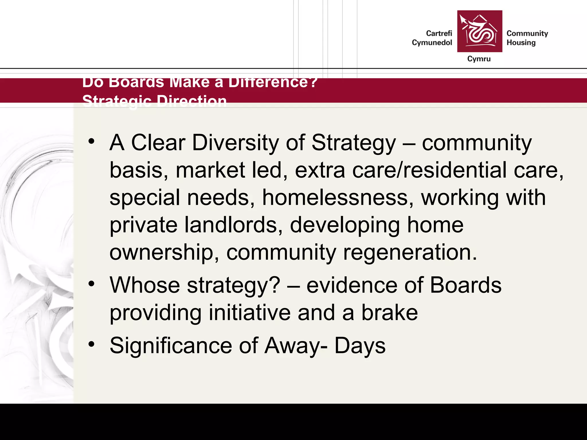 Do Boards Make a Difference? Strategic Direction A Clear Diversity of Strategy – community basis, market led, extra care/residential care, special needs, homelessness, working with private landlords, developing home ownership, community regeneration. Whose strategy? – evidence of Boards providing initiative and a brake  Significance of Away- Days 