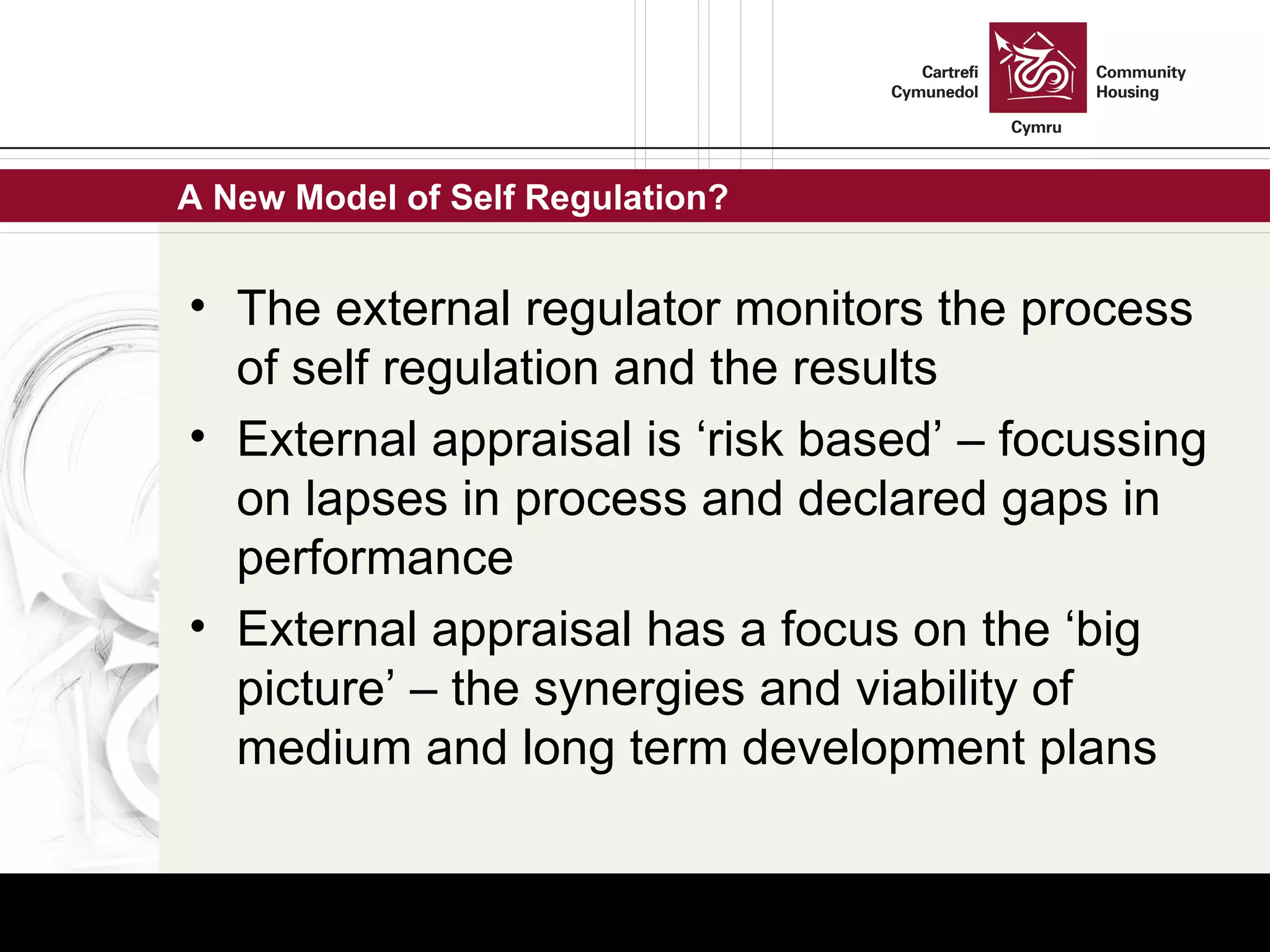 A New Model of Self Regulation? The external regulator monitors the process of self regulation and the results External appraisal is ‘risk based’ – focussing on lapses in process and declared gaps in performance External appraisal has a focus on the ‘big picture’ – the synergies and viability of medium and long term development plans 