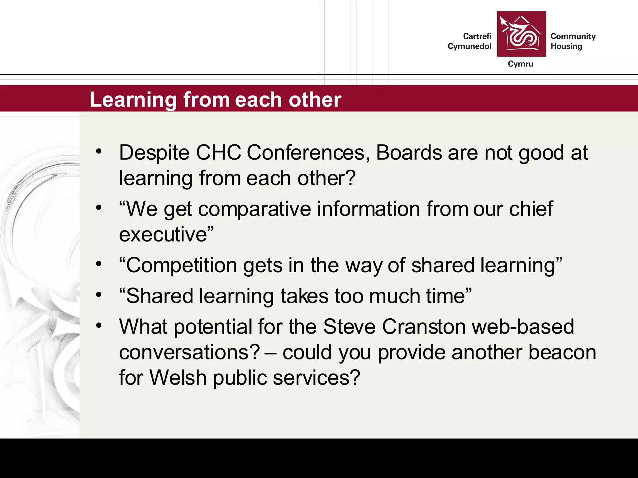 Learning from each other Despite CHC Conferences, Boards are not good at learning from each other? “ We get comparative information from our chief executive” “ Competition gets in the way of shared learning” “ Shared learning takes too much time” What potential for the Steve Cranston web-based conversations? – could you provide another beacon for Welsh public services? 