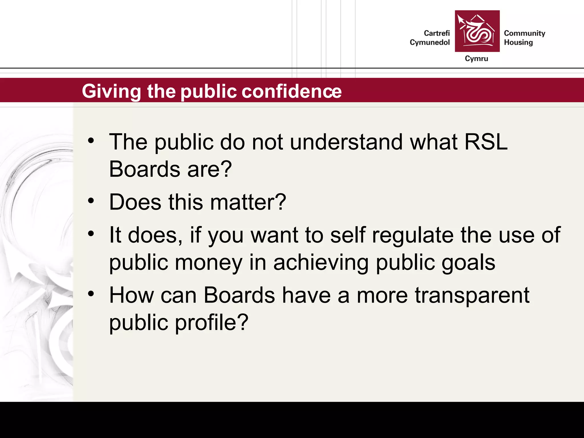 Giving the public confidence The public do not understand what RSL Boards are? Does this matter? It does, if you want to self regulate the use of public money in achieving public goals How can Boards have a more transparent public profile? 