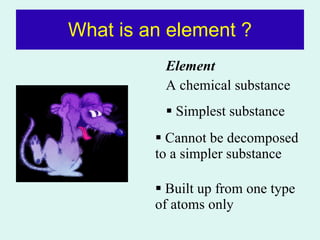 What is an element ? Element  A chemical substance Simplest substance Cannot be decomposed to a simpler substance Built up from one type of atoms only 