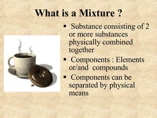 What is a Mixture ? Substance consisting of 2 or more substances physically combined together Components : Elements or/and  compounds Components can be  separated by physical means 