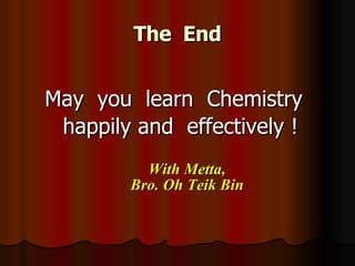 The  End May  you  learn  Chemistry  happily and  effectively ! With Metta, Bro. Oh Teik Bin 