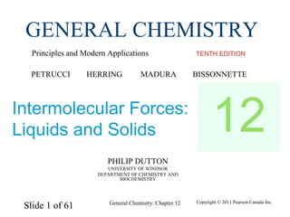 Slide 1 of 61 General Chemistry: Chapter 12
PHILIP DUTTON
UNIVERSITY OF WINDSOR
DEPARTMENT OF CHEMISTRY AND
BIOCHEMISTRY
TENTH EDITION
GENERAL CHEMISTRY
Principles and Modern Applications
PETRUCCI HERRING MADURA BISSONNETTE
Intermolecular Forces:
Liquids and Solids 12
Copyright © 2011 Pearson Canada Inc.
 