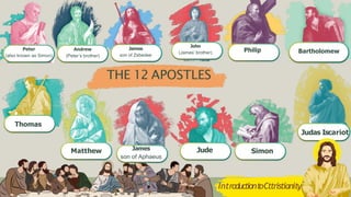 THE 12 APOSTLES
Peter
(also known as Simon)
Andrew
(Peter’s brother)
James
son of Zebedee
John
(James’ brother) Philip Bartholomew
Thomas
Matthew James
son of Aphaeus
Jude Simon
Judas Iscariot
IntroductiontoCttristianity
 
