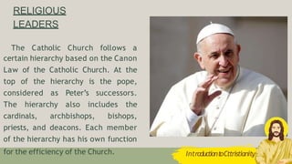 RELIGIOUS
LEADERS
The Catholic Church follows a
certain hierarchy based on the Canon
Law of the Catholic Church. At the
top of the hierarchy is the pope,
considered as Peter’s successors.
The hierarchy also includes the
cardinals, archbishops, bishops,
priests, and deacons. Each member
of the hierarchy has his own function
for the efficiency of the Church. IntroductiontoCttristianity
 