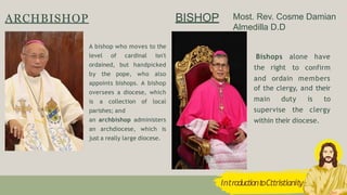 BISHOP
Bishops alone have
to confirm
the right
and ordain members
of the clergy, and their
main duty is to
supervise the clergy
within their diocese.
A bishop who moves to the
level of cardinal isn't
ordained, but handpicked
by the pope, who also
appoints bishops. A bishop
oversees a diocese, which
is a collection of local
parishes; and
an archbishop administers
an archdiocese, which is
just a really large diocese.
ARCHBISHOP
IntroductiontoCttristianity
Most. Rev. Cosme Damian
Almedilla D.D
 