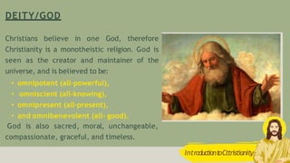 DEITY/GOD
IntroductiontoCttristianity
Christians believe in one God, therefore
Christianity is a monotheistic religion. God is
seen as the creator and maintainer of the
universe, and is believed to be:
• omnipotent (all-powerful),
• omniscient (all-knowing),
• omnipresent (all-present),
• and omnibenevolent (all- good).
God is also sacred, moral, unchangeable,
compassionate, graceful, and timeless.
 