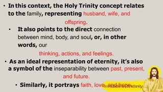 • In this context, the Holy Trinity concept relates
to the family, representing husband, wife, and
offspring.
• It also points to the direct connection
between mind, body, and soul, or, in other
words, our
thinking, actions, and feelings.
• As an ideal representation of eternity, it’s also
a symbol of the inseparability between past, present,
and future.
• Similarly, it portrays faith, love, and hope.
IntroductiontoCttristianity
 