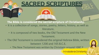 SACRED SCRIPTURES
The Bible is considered the sacred scripture of Christianity.
• It is a collection of songs, stories, poetry, letters, history, as well as
literature.
• It is composed of two books, the Old Testament and the New
Testament.
• The Old Testament is considered the original Hebrew Bible, written
between 1200 and 165 B.C.E.
• The New Testament was written by Christians around 100C.E.
3
IntroductiontoCttristianity
 