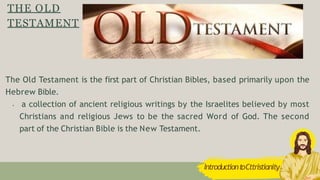 THE OLD
TESTAMENT
The Old Testament is the first part of Christian Bibles, based primarily upon the
Hebrew Bible.
• a collection of ancient religious writings by the Israelites believed by most
Christians and religious Jews to be the sacred Word of God. The second
part of the Christian Bible is the New Testament.
IntroductiontoCttristianity
 