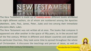 The New Testament is made up of twenty-seven different books attributed
to eight different authors, six of whom are numbered among the Apostles
(Matthew, John, Paul, James, Peter, Jude) and two among their immediate
disciples (Mark, Luke).
The New Testament was not written all at once. The books that compose it
appeared one after another in the space of fifty years, i.e. in the second half
of the first century. Written in different and distant countries and addressed
to particular Churches, they took some time to spread throughout the whole
of Christendom. It discusses the teachings and person of Jesus, as well as
events in first-century Christianity. IntroductiontoCttristianity
 