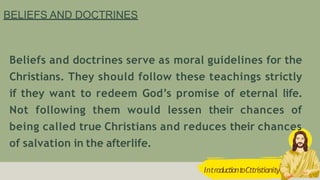 BELIEFS AND DOCTRINES
Beliefs and doctrines serve as moral guidelines for the
Christians. They should follow these teachings strictly
if they want to redeem God’s promise of eternal life.
Not following them would lessen their chances of
being called true Christians and reduces their chances
of salvation in the afterlife.
IntroductiontoCttristianity
 