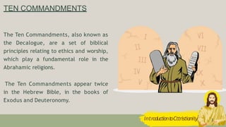 TEN COMMANDMENTS
IntroductiontoCttristianity 3
The Ten Commandments, also known as
the Decalogue, are a set of biblical
principles relating to ethics and worship,
which play a fundamental role in the
Abrahamic religions.
The Ten Commandments appear twice
in the Hebrew Bible, in the books of
Exodus and Deuteronomy.
 