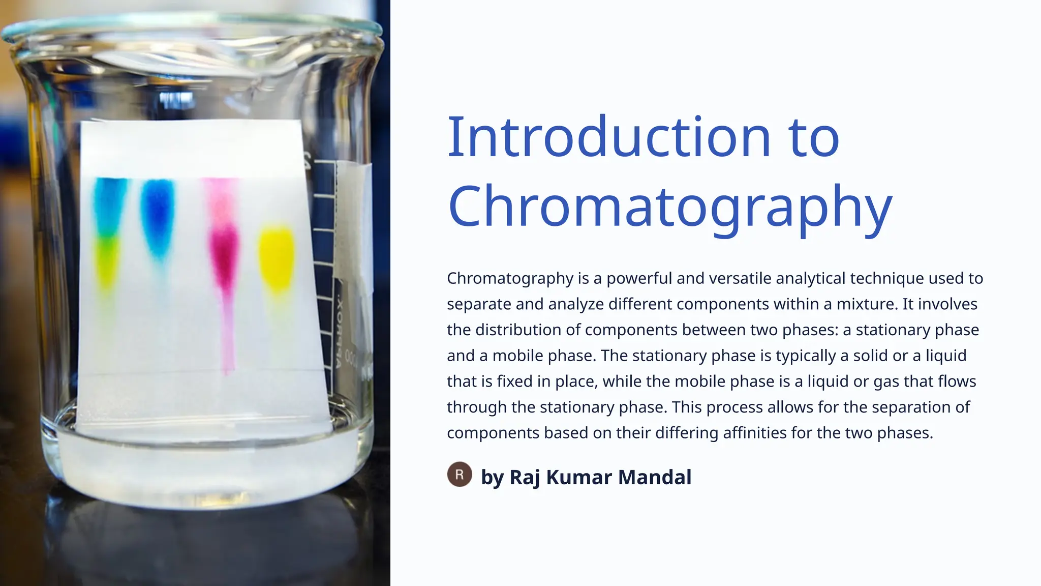 Introduction to
Chromatography
Chromatography is a powerful and versatile analytical technique used to
separate and analyze different components within a mixture. It involves
the distribution of components between two phases: a stationary phase
and a mobile phase. The stationary phase is typically a solid or a liquid
that is fixed in place, while the mobile phase is a liquid or gas that flows
through the stationary phase. This process allows for the separation of
components based on their differing affinities for the two phases.
by Raj Kumar Mandal
 