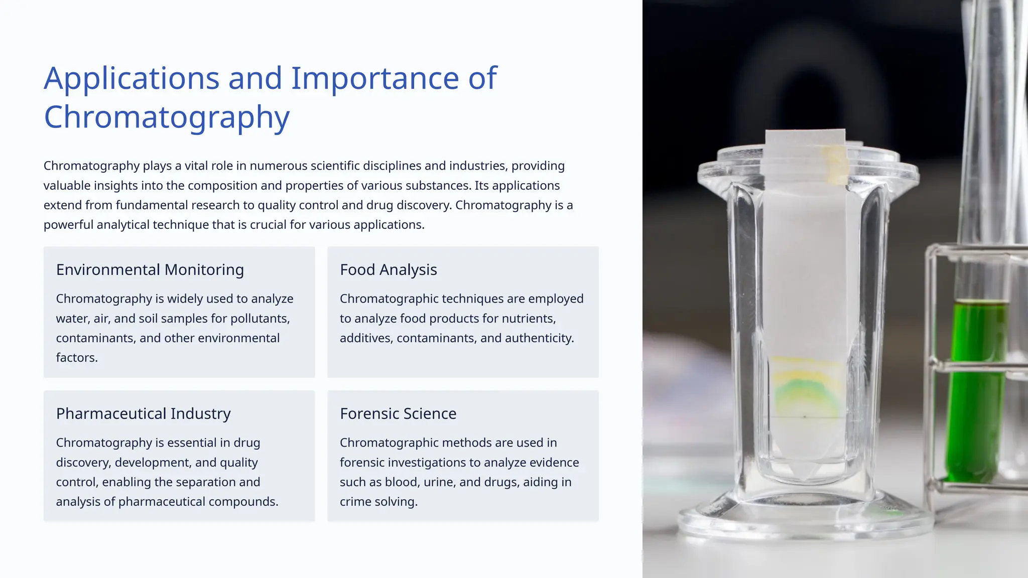 Applications and Importance of
Chromatography
Chromatography plays a vital role in numerous scientific disciplines and industries, providing
valuable insights into the composition and properties of various substances. Its applications
extend from fundamental research to quality control and drug discovery. Chromatography is a
powerful analytical technique that is crucial for various applications.
Environmental Monitoring
Chromatography is widely used to analyze
water, air, and soil samples for pollutants,
contaminants, and other environmental
factors.
Food Analysis
Chromatographic techniques are employed
to analyze food products for nutrients,
additives, contaminants, and authenticity.
Pharmaceutical Industry
Chromatography is essential in drug
discovery, development, and quality
control, enabling the separation and
analysis of pharmaceutical compounds.
Forensic Science
Chromatographic methods are used in
forensic investigations to analyze evidence
such as blood, urine, and drugs, aiding in
crime solving.
 