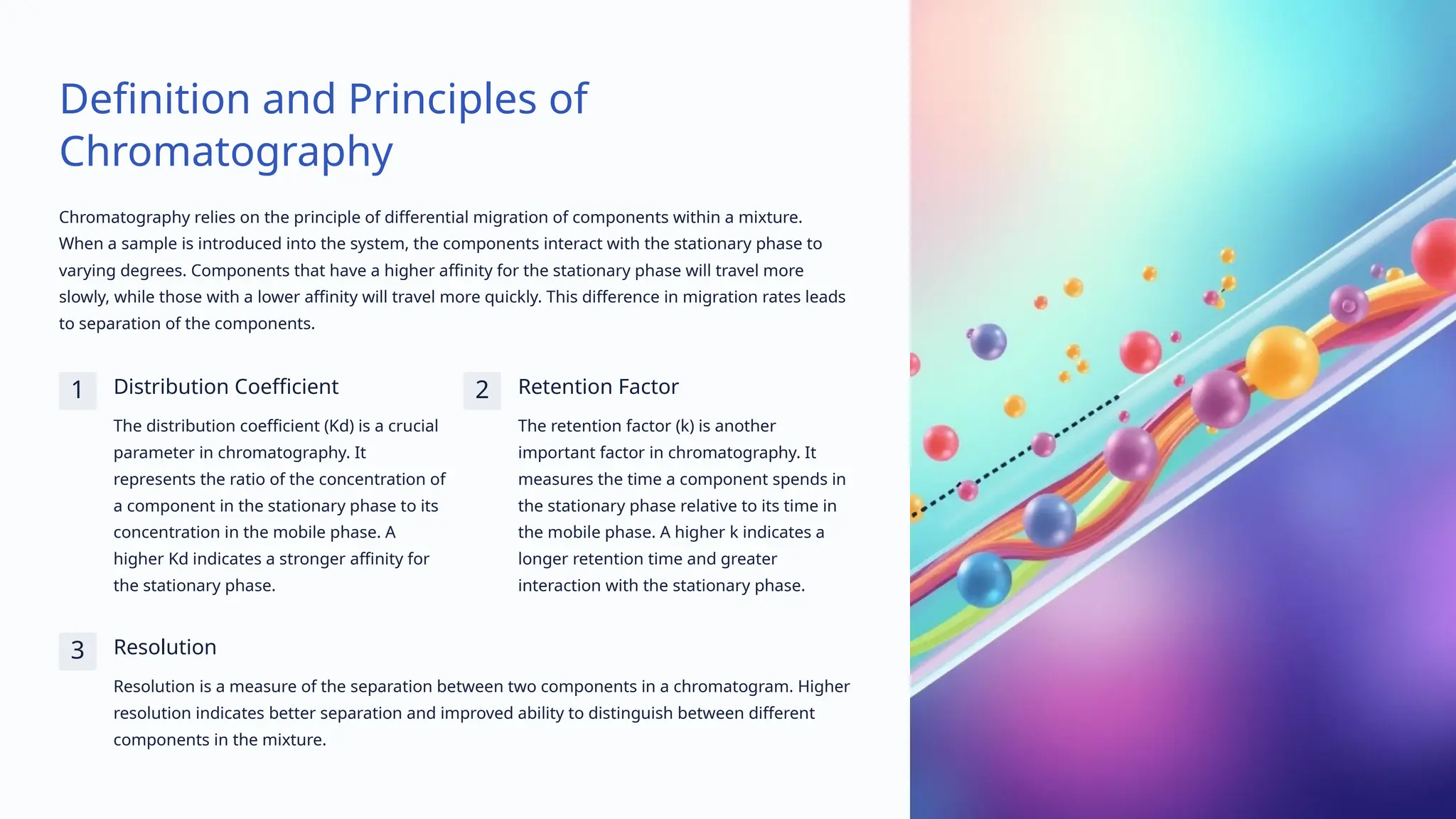 Definition and Principles of
Chromatography
Chromatography relies on the principle of differential migration of components within a mixture.
When a sample is introduced into the system, the components interact with the stationary phase to
varying degrees. Components that have a higher affinity for the stationary phase will travel more
slowly, while those with a lower affinity will travel more quickly. This difference in migration rates leads
to separation of the components.
1 Distribution Coefficient
The distribution coefficient (Kd) is a crucial
parameter in chromatography. It
represents the ratio of the concentration of
a component in the stationary phase to its
concentration in the mobile phase. A
higher Kd indicates a stronger affinity for
the stationary phase.
2 Retention Factor
The retention factor (k) is another
important factor in chromatography. It
measures the time a component spends in
the stationary phase relative to its time in
the mobile phase. A higher k indicates a
longer retention time and greater
interaction with the stationary phase.
3 Resolution
Resolution is a measure of the separation between two components in a chromatogram. Higher
resolution indicates better separation and improved ability to distinguish between different
components in the mixture.
 