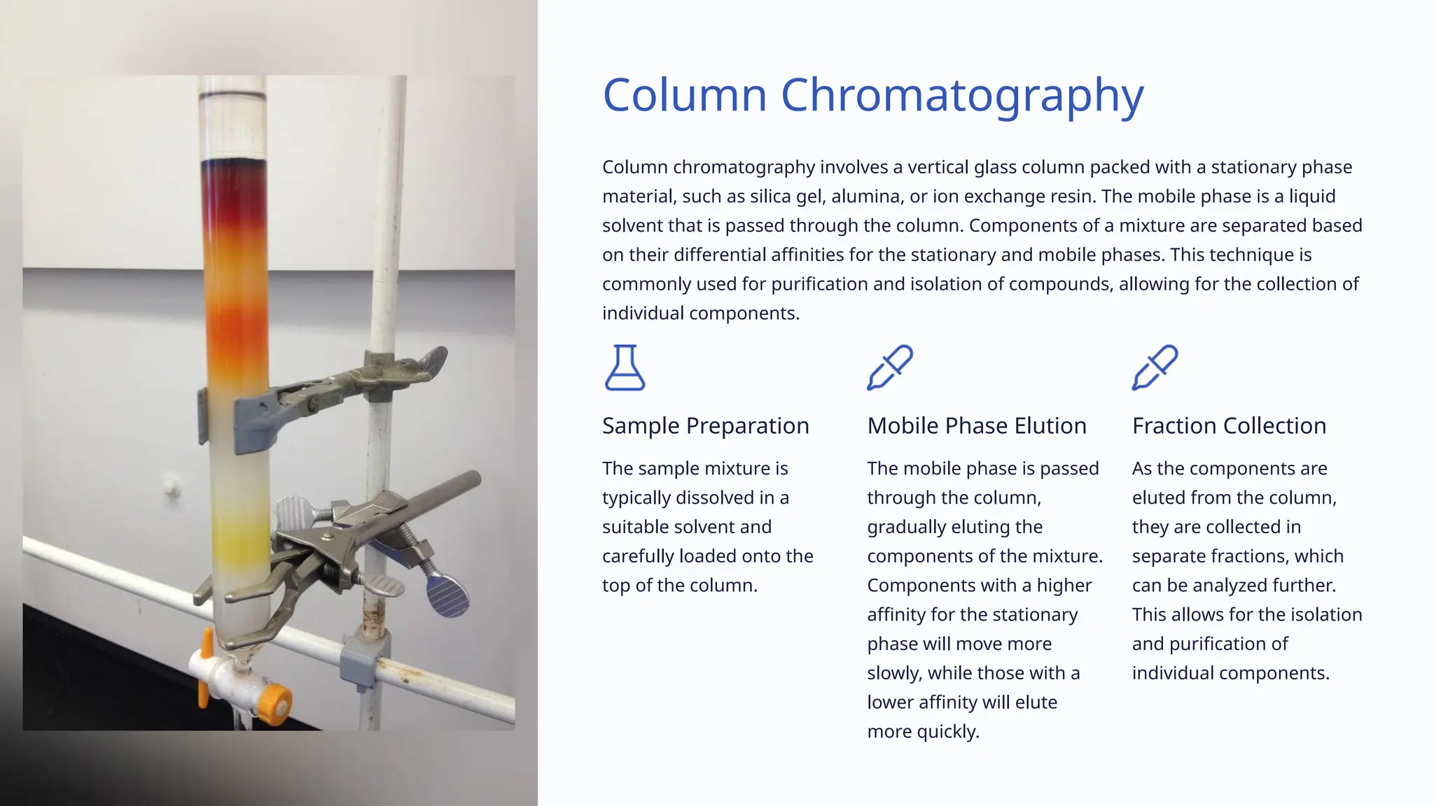 Column Chromatography
Column chromatography involves a vertical glass column packed with a stationary phase
material, such as silica gel, alumina, or ion exchange resin. The mobile phase is a liquid
solvent that is passed through the column. Components of a mixture are separated based
on their differential affinities for the stationary and mobile phases. This technique is
commonly used for purification and isolation of compounds, allowing for the collection of
individual components.
Sample Preparation
The sample mixture is
typically dissolved in a
suitable solvent and
carefully loaded onto the
top of the column.
Mobile Phase Elution
The mobile phase is passed
through the column,
gradually eluting the
components of the mixture.
Components with a higher
affinity for the stationary
phase will move more
slowly, while those with a
lower affinity will elute
more quickly.
Fraction Collection
As the components are
eluted from the column,
they are collected in
separate fractions, which
can be analyzed further.
This allows for the isolation
and purification of
individual components.
 