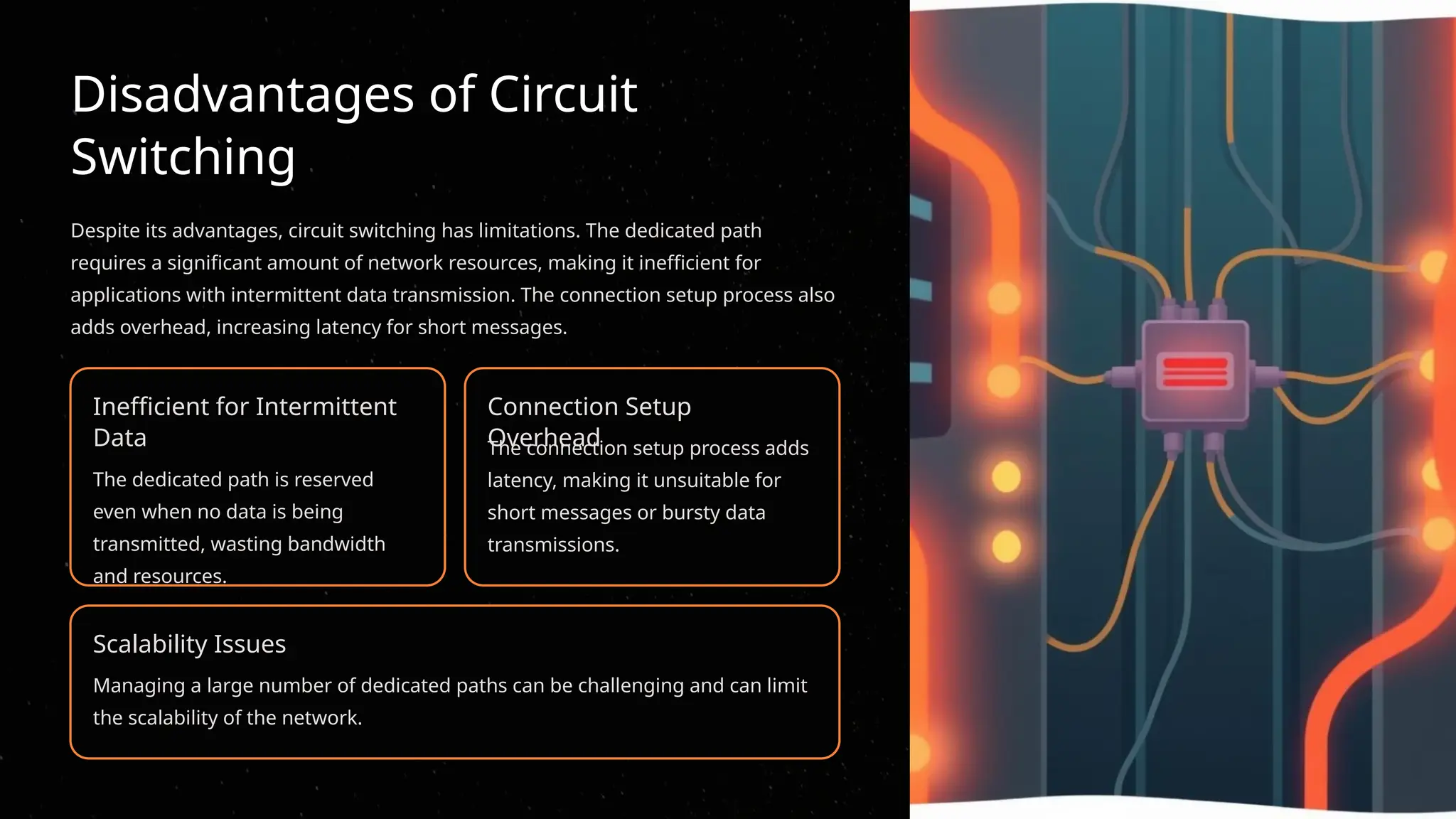 Disadvantages of Circuit
Switching
Despite its advantages, circuit switching has limitations. The dedicated path
requires a significant amount of network resources, making it inefficient for
applications with intermittent data transmission. The connection setup process also
adds overhead, increasing latency for short messages.
Inefficient for Intermittent
Data
The dedicated path is reserved
even when no data is being
transmitted, wasting bandwidth
and resources.
Connection Setup
Overhead
The connection setup process adds
latency, making it unsuitable for
short messages or bursty data
transmissions.
Scalability Issues
Managing a large number of dedicated paths can be challenging and can limit
the scalability of the network.
 