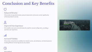 Conclusion and Key Benefits
Enhanced Security
ISE provides strong authentication, posture assessment, and access control, significantly
enhancing network security.
Improved User Experience
ISE simplifies user access and eliminates the need for manual configuration, providing a
seamless user experience.
Increased Visibility
ISE provides comprehensive visibility into network access, user behaviour, and device posture,
enabling effective monitoring and security analysis.
 