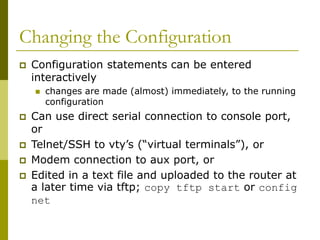 Changing the Configuration
 Configuration statements can be entered
interactively
 changes are made (almost) immediately, to the running
configuration
 Can use direct serial connection to console port,
or
 Telnet/SSH to vty’s (“virtual terminals”), or
 Modem connection to aux port, or
 Edited in a text file and uploaded to the router at
a later time via tftp; copy tftp start or config
net
 