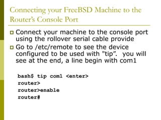 Connecting your FreeBSD Machine to the
Router’s Console Port
 Connect your machine to the console port
using the rollover serial cable provide
 Go to /etc/remote to see the device
configured to be used with "tip”. you will
see at the end, a line begin with com1
bash$ tip com1 <enter>
router>
router>enable
router#
 