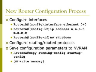 New Router Configuration Process
 Configure interfaces
 RouterA#(config)interface ethernet 0/0
 RouterA#(config-if)ip address n.n.n.n
m.m.m.m
 RouterA#(config-if)no shutdown
 Configure routing/routed protocols
 Save configuration parameters to NVRAM
 RouterA#copy running-config startup-
config
 (or write memory)
 