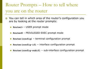 Router Prompts – How to tell where
you are on the router
 You can tell in which area of the router’s configuration you
are by looking at the router prompts:
 Router> – USER prompt mode
 Router# – PRIVILEGED EXEC prompt mode
 Router(config) – terminal configuration prompt
 Router(config-if) – interface configuration prompt
 Router(config-subif) – sub-interface configuration prompt
 
