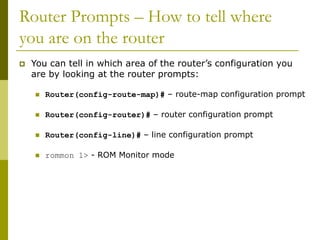 Router Prompts – How to tell where
you are on the router
 You can tell in which area of the router’s configuration you
are by looking at the router prompts:
 Router(config-route-map)# – route-map configuration prompt
 Router(config-router)# – router configuration prompt
 Router(config-line)# – line configuration prompt
 rommon 1> - ROM Monitor mode
 