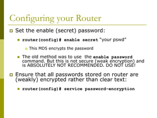 Configuring your Router
 Set the enable (secret) password:
 router(config)# enable secret “your pswd”
 This MD5 encrypts the password
 The old method was to use the enable password
command. But this is not secure (weak encryption) and
is ABSOLUTELY NOT RECOMMENDED. DO NOT USE!
 Ensure that all passwords stored on router are
(weakly) encrypted rather than clear text:
 router(config)# service password-encryption
 