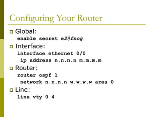 Configuring Your Router
 Global:
enable secret e2@fnog
 Interface:
interface ethernet 0/0
ip address n.n.n.n m.m.m.m
 Router:
router ospf 1
network n.n.n.n w.w.w.w area 0
 Line:
line vty 0 4
 