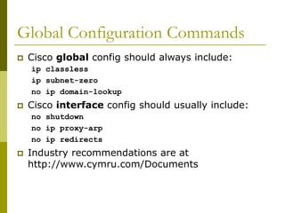 Global Configuration Commands
 Cisco global config should always include:
ip classless
ip subnet-zero
no ip domain-lookup
 Cisco interface config should usually include:
no shutdown
no ip proxy-arp
no ip redirects
 Industry recommendations are at
http://www.cymru.com/Documents
 