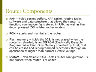 Router Components
 RAM – holds packet buffers, ARP cache, routing table,
software and data structure that allows the router to
function; running-config is stored in RAM, as well as the
decompressed IOS in later router models
 ROM – starts and maintains the router
 Flash memory – holds the IOS; is not erased when the
router is reloaded; is an EEPROM [Electrically Erasable
Programmable Read-Only Memory] created by Intel, that
can be erased and reprogrammed repeatedly through an
application of higher than normal electric voltage
 NVRAM – Non-Volatile RAM - holds router configuration; is
not erased when router is reloaded
 