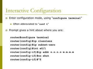 Interactive Configuration
 Enter configuration mode, using “configure terminal”
 Often abbreviated to “conf t”
 Prompt gives a hint about where you are:
router#configure terminal
router(config)#ip classless
router(config)#ip subnet-zero
router(config)#int e0/1
router(config-if)#ip addr n.n.n.n m.m.m.m
router(config-if)#no shut
router(config-if)#^Z
 