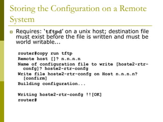 Storing the Configuration on a Remote
System
 Requires: ‘tftpd’ on a unix host; destination file
must exist before the file is written and must be
world writable...
router#copy run tftp
Remote host []? n.n.n.n
Name of configuration file to write [hoste2-rtr-
confg]? hoste2-rtr-confg
Write file hoste2-rtr-confg on Host n.n.n.n?
[confirm]
Building configuration...
Writing hoste2-rtr-confg !![OK]
router#
 