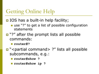 Getting Online Help
 IOS has a built-in help facility;
 use “?” to get a list of possible configuration
statements
 “?” after the prompt lists all possible
commands:
 router#?
 “<partial command> ?” lists all possible
subcommands, e.g.:
 router#show ?
 router#show ip ?
 