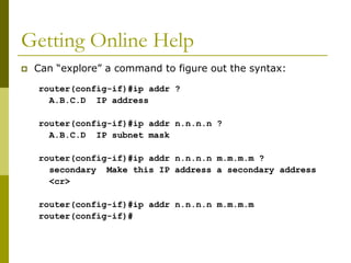 Getting Online Help
 Can “explore” a command to figure out the syntax:
router(config-if)#ip addr ?
A.B.C.D IP address
router(config-if)#ip addr n.n.n.n ?
A.B.C.D IP subnet mask
router(config-if)#ip addr n.n.n.n m.m.m.m ?
secondary Make this IP address a secondary address
<cr>
router(config-if)#ip addr n.n.n.n m.m.m.m
router(config-if)#
 