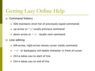 Getting Lazy Online Help
 Command history
 IOS maintains short list of previously typed commands
 up-arrow or ‘^p’ recalls previous command
 down-arrow or ‘^n’ recalls next command
 Line editing
 left-arrow, right-arrow moves cursor inside command
 ‘^d’ or backspace will delete character in front of cursor
 Ctrl-a takes you to start of line
 Ctrl-e takes you to end of line
 