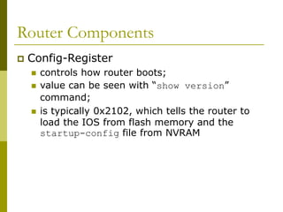 Router Components
 Config-Register
 controls how router boots;
 value can be seen with “show version”
command;
 is typically 0x2102, which tells the router to
load the IOS from flash memory and the
startup-config file from NVRAM
 