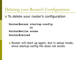 Deleting your Router’s Configuration
 To delete your router’s configuration
Router#erase startup-config
OR
Router#write erase
Router#reload
 Router will start up again, but in setup mode,
since startup-config file does not exists
 