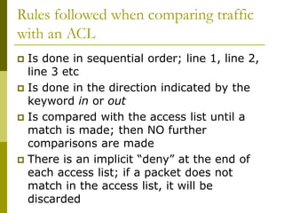 Rules followed when comparing traffic
with an ACL
 Is done in sequential order; line 1, line 2,
line 3 etc
 Is done in the direction indicated by the
keyword in or out
 Is compared with the access list until a
match is made; then NO further
comparisons are made
 There is an implicit “deny” at the end of
each access list; if a packet does not
match in the access list, it will be
discarded
 