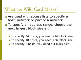 What are Wild Card Masks?
 Are used with access lists to specify a
host, network or part of a network
 To specify an address range, choose the
next largest block size e.g.
 to specify 34 hosts, you need a 64 block size
 to specify 18 hosts, you need a 32 block size
 to specify 2 hosts, you need a 4 block size
 