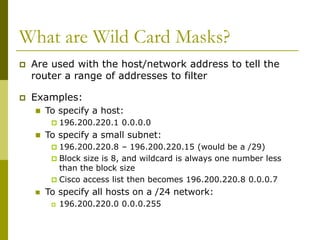 What are Wild Card Masks?
 Are used with the host/network address to tell the
router a range of addresses to filter
 Examples:
 To specify a host:
 196.200.220.1 0.0.0.0
 To specify a small subnet:
 196.200.220.8 – 196.200.220.15 (would be a /29)
 Block size is 8, and wildcard is always one number less
than the block size
 Cisco access list then becomes 196.200.220.8 0.0.0.7
 To specify all hosts on a /24 network:
 196.200.220.0 0.0.0.255
 