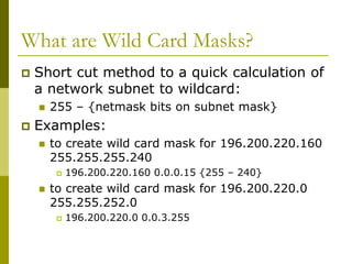 What are Wild Card Masks?
 Short cut method to a quick calculation of
a network subnet to wildcard:
 255 – {netmask bits on subnet mask}
 Examples:
 to create wild card mask for 196.200.220.160
255.255.255.240
 196.200.220.160 0.0.0.15 {255 – 240}
 to create wild card mask for 196.200.220.0
255.255.252.0
 196.200.220.0 0.0.3.255
 