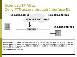 Extended IP ACLs:
Deny FTP access through Interface E1
Non 196.200.220.0
196.200.220.10 196.200.220.225
196.200.220.226
E0 e1
S0
access-list 101 deny tcp 196.200.220.0 0.0.0.15 196.200.220.224 0.0.0.15 eq 21
access-list 101 deny tcp 196.200.220.0 0.0.0.15 196.200.220.224 0.0.0.15 eq 20
access-list 101 permit ip 196.200.220.0 0.0.0.15 0.0.0.0 255.255.255.255
interface ethernet 1
ip access-group 101 out
 